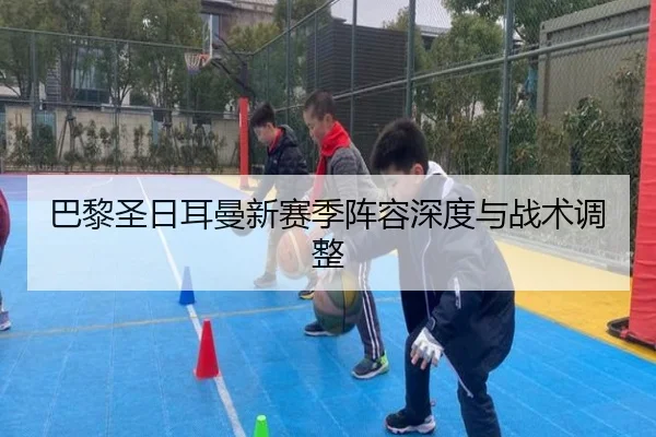 巴黎圣日耳曼新赛季阵容深度与战术调整